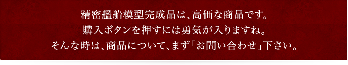 精密艦船模型完成品は、高価な商品です。購入ボタンを押すには勇気が入りますね。そんな時は、商品について、まず「お問い合わせ」下さい。