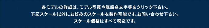 各モデルの詳細は、モデル写真や艦船名文字等をクリック下さい。下記スケール以外にお好みのスケールを製作可能です。お問い合わせ下さい。スケール価格はすべて税込です。