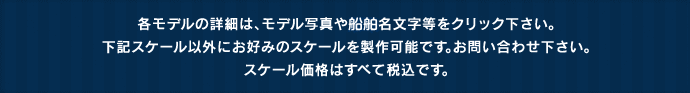 各モデルの詳細は、モデル写真や船舶名文字等をクリック下さい。下記スケール以外にお好みのスケールを製作可能です。お問い合わせ下さい。スケール価格はすべて税込です。